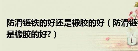 防滑链铁的好还是橡胶的好（防滑链铁的好还是橡胶的好?）