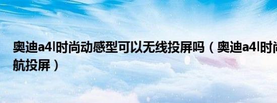 奥迪a4l时尚动感型可以无线投屏吗（奥迪a4l时尚型如何导航投屏）