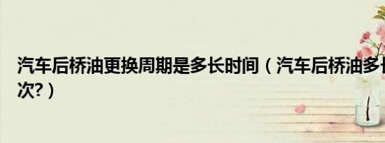 汽车后桥油更换周期是多长时间（汽车后桥油多长时间换一次?）