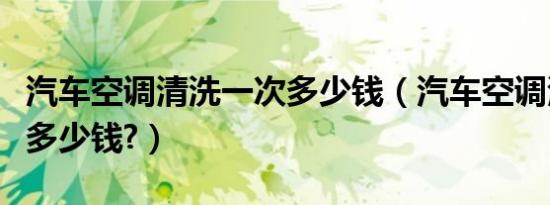 汽车空调清洗一次多少钱（汽车空调清洗一次多少钱?）