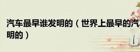 汽车最早谁发明的（世界上最早的汽车是谁发明的）