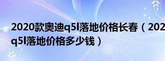 2020款奥迪q5l落地价格长春（2020款奥迪q5l落地价格多少钱）