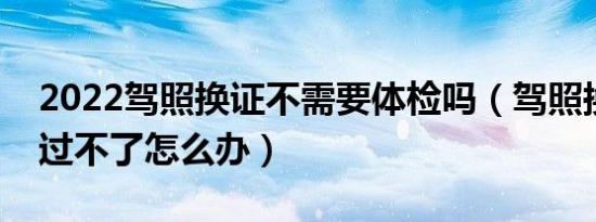 2022驾照换证不需要体检吗（驾照换证体检过不了怎么办）