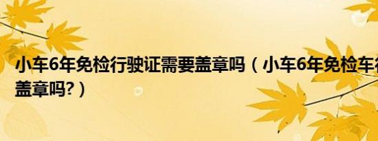 小车6年免检行驶证需要盖章吗（小车6年免检车行驶证还要盖章吗?）