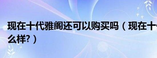 现在十代雅阁还可以购买吗（现在十代雅阁怎么样?）