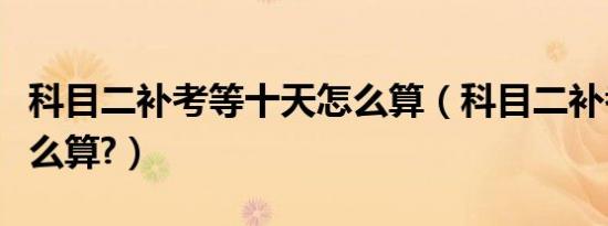 科目二补考等十天怎么算（科目二补考十天怎么算?）