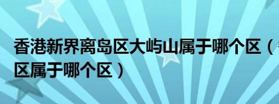 香港新界离岛区大屿山属于哪个区（香港离岛区属于哪个区）