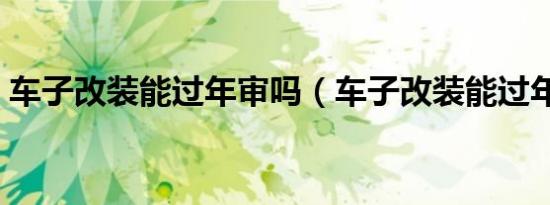 车子改装能过年审吗（车子改装能过年检吗）