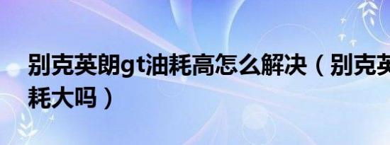 别克英朗gt油耗高怎么解决（别克英朗gt油耗大吗）