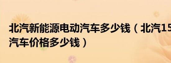 北汽新能源电动汽车多少钱（北汽150新能源汽车价格多少钱）