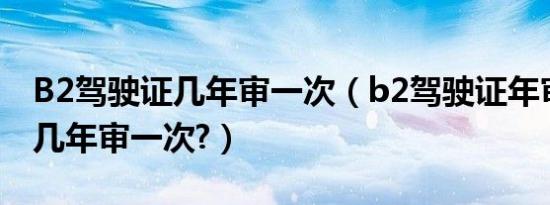 B2驾驶证几年审一次（b2驾驶证年审新规定几年审一次?）