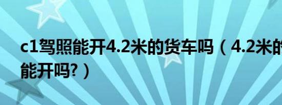 c1驾照能开4.2米的货车吗（4.2米的货车c1能开吗?）