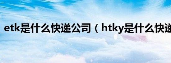 etk是什么快递公司（htky是什么快递公司）