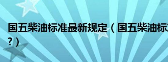 国五柴油标准最新规定（国五柴油标准是多少?）