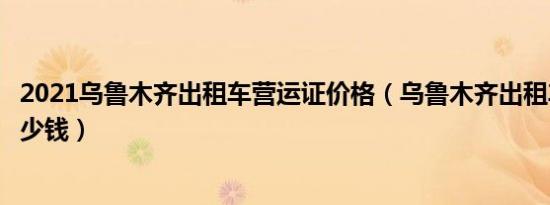 2021乌鲁木齐出租车营运证价格（乌鲁木齐出租车营运证多少钱）