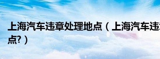 上海汽车违章处理地点（上海汽车违章处理地点?）