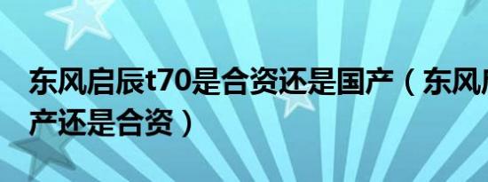 东风启辰t70是合资还是国产（东风启辰是国产还是合资）