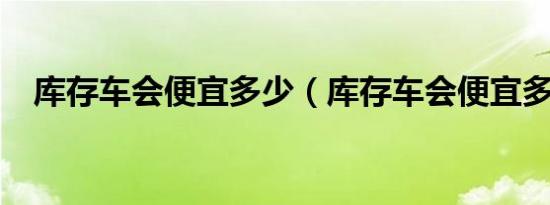 库存车会便宜多少（库存车会便宜多少?）