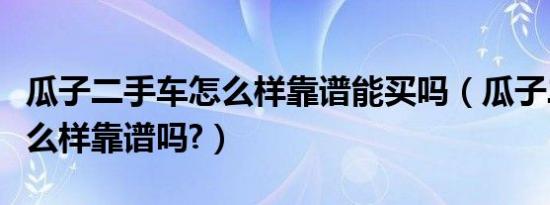瓜子二手车怎么样靠谱能买吗（瓜子二手车怎么样靠谱吗?）