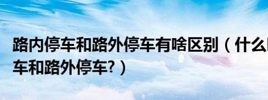 路内停车和路外停车有啥区别（什么叫路内停车和路外停车?）
