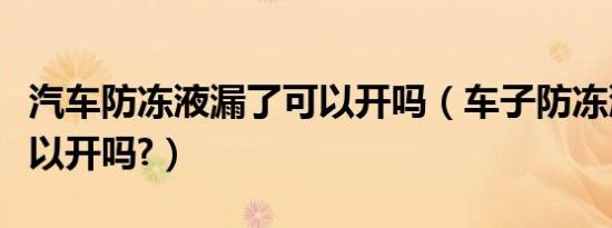汽车防冻液漏了可以开吗（车子防冻液漏了可以开吗?）