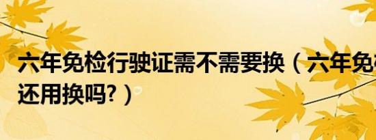 六年免检行驶证需不需要换（六年免检行驶证还用换吗?）