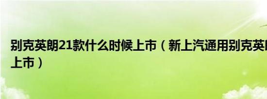 别克英朗21款什么时候上市（新上汽通用别克英朗什么时候上市）