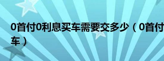 0首付0利息买车需要交多少（0首付0利息买车）