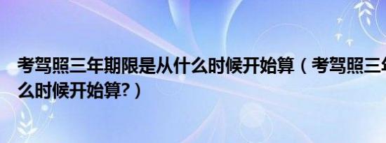 考驾照三年期限是从什么时候开始算（考驾照三年期限从什么时候开始算?）