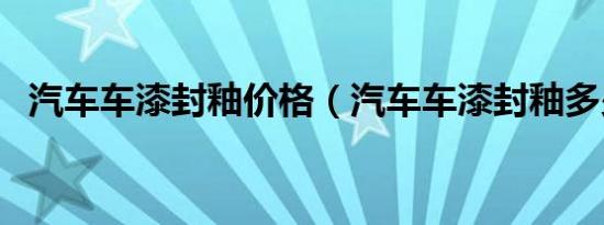 汽车车漆封釉价格（汽车车漆封釉多少钱）