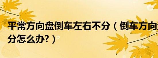 平常方向盘倒车左右不分（倒车方向盘左右不分怎么办?）
