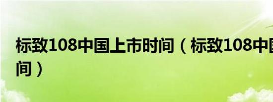 标致108中国上市时间（标致108中国上市时间）