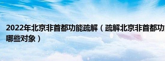2022年北京非首都功能疏解（疏解北京非首都功能重点疏解哪些对象）