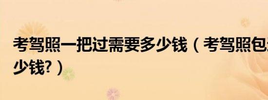 考驾照一把过需要多少钱（考驾照包过需要多少钱?）