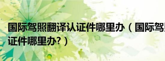 国际驾照翻译认证件哪里办（国际驾照翻译认证件哪里办?）