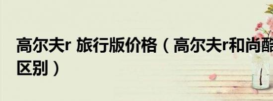 高尔夫r 旅行版价格（高尔夫r和尚酷r有什么区别）