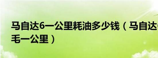 马自达6一公里耗油多少钱（马自达6油耗几毛一公里）