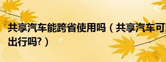 共享汽车能跨省使用吗（共享汽车可以跨市区出行吗?）