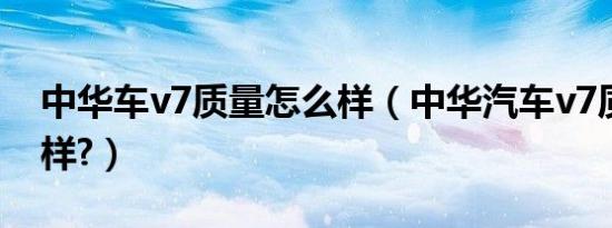 中华车v7质量怎么样（中华汽车v7质量怎么样?）
