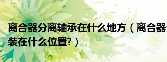 离合器分离轴承在什么地方（离合器分离轴承装在什么位置?）