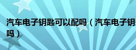 汽车电子钥匙可以配吗（汽车电子钥匙可以配吗）