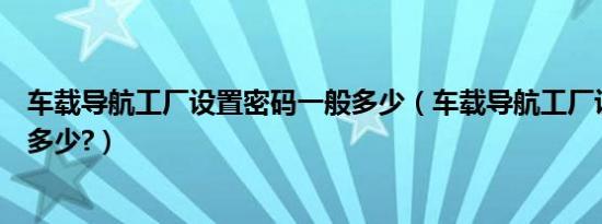 车载导航工厂设置密码一般多少（车载导航工厂设置密码是多少?）