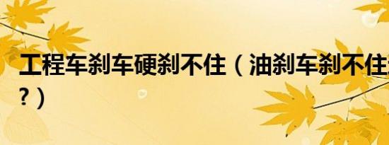工程车刹车硬刹不住（油刹车刹不住还硬原因?）