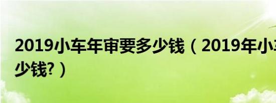 2019小车年审要多少钱（2019年小车年审多少钱?）