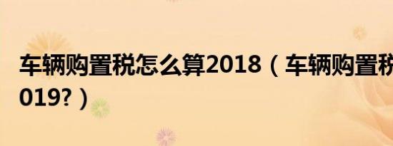 车辆购置税怎么算2018（车辆购置税怎么算2019?）