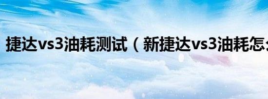 捷达vs3油耗测试（新捷达vs3油耗怎么样?）