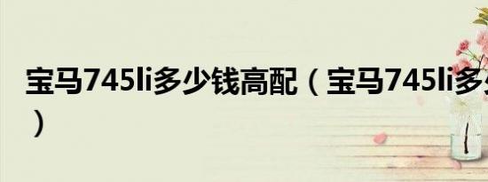宝马745li多少钱高配（宝马745li多少钱一辆）