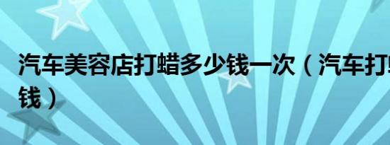 汽车美容店打蜡多少钱一次（汽车打蜡是多少钱）