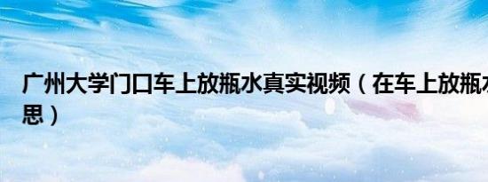 广州大学门口车上放瓶水真实视频（在车上放瓶水是什么意思）