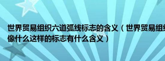 世界贸易组织六道弧线标志的含义（世界贸易组织六道弧线像什么这样的标志有什么含义）